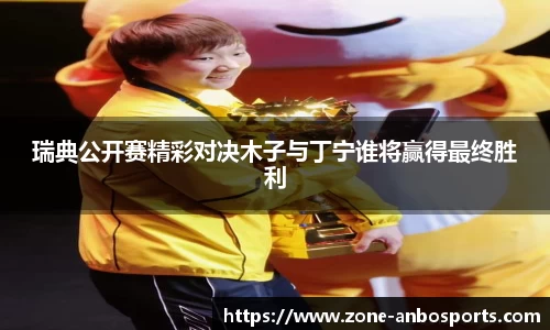 瑞典公开赛精彩对决木子与丁宁谁将赢得最终胜利